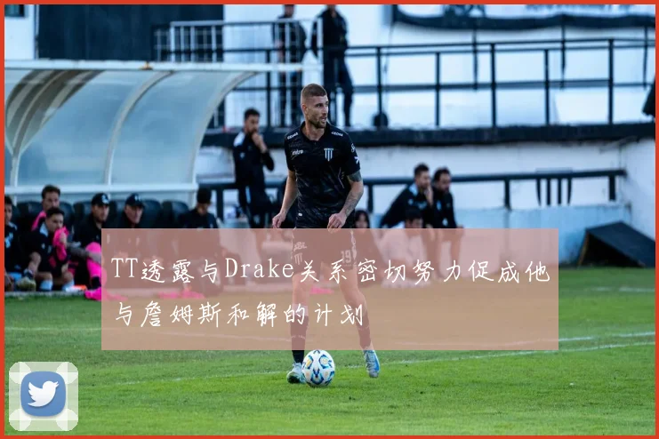TT透露与Drake关系密切努力促成他与詹姆斯和解的计划