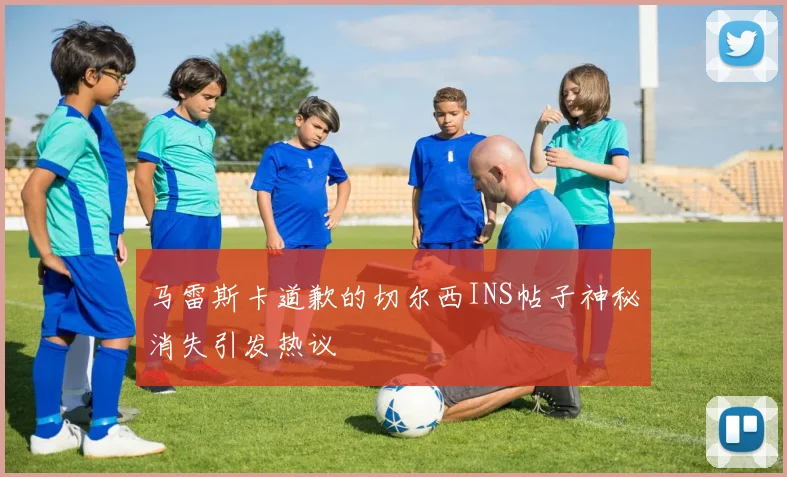 马雷斯卡道歉的切尔西INS帖子神秘消失引发热议