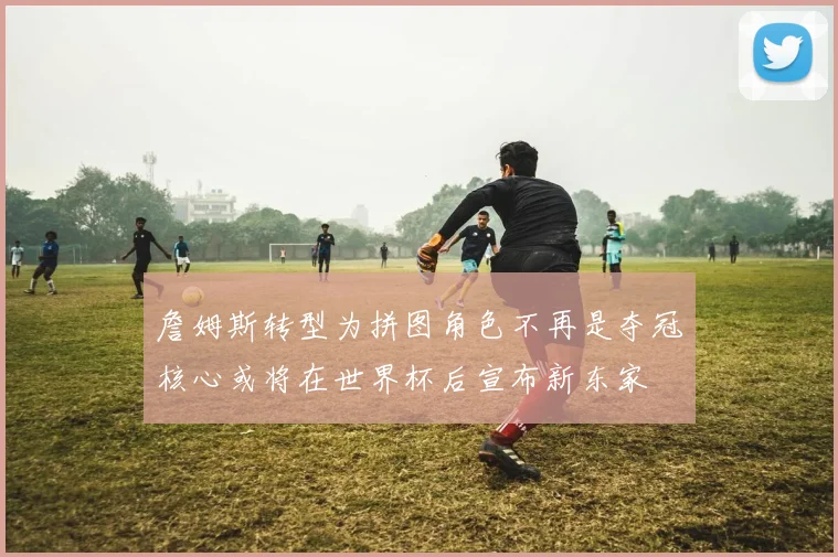 詹姆斯转型为拼图角色不再是夺冠核心或将在世界杯后宣布新东家
