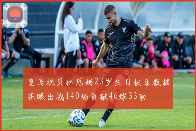 皇马祝贝林厄姆23岁生日快乐数据亮眼出战140场贡献46球33助