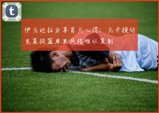 伊戈达拉分享育儿心得：儿子模仿克莱投篮库里风格难以复制
