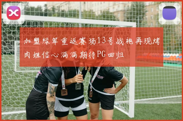 加盟绿军重返赛场13号战袍再现烤肉姐信心满满期待PG回归