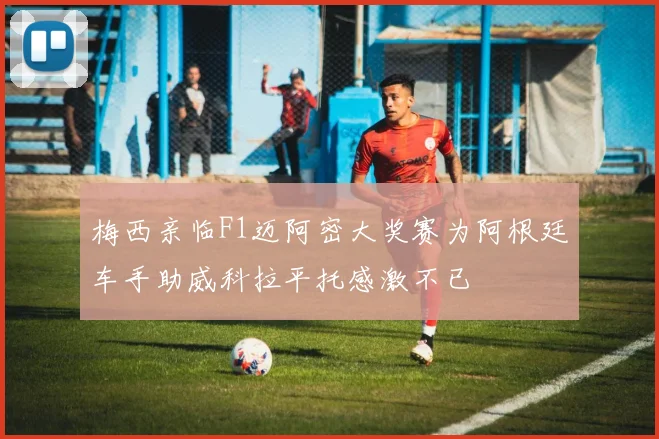 梅西亲临F1迈阿密大奖赛为阿根廷车手助威科拉平托感激不已