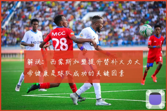 解说：西蒙斯加盟提升替补火力大帝健康是球队成功的关键因素