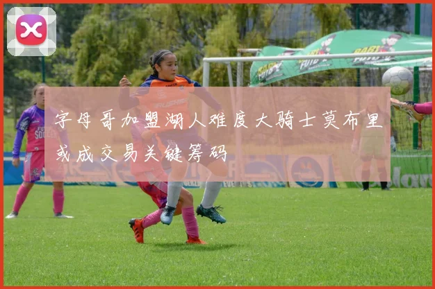 字母哥加盟湖人难度大骑士莫布里或成交易关键筹码