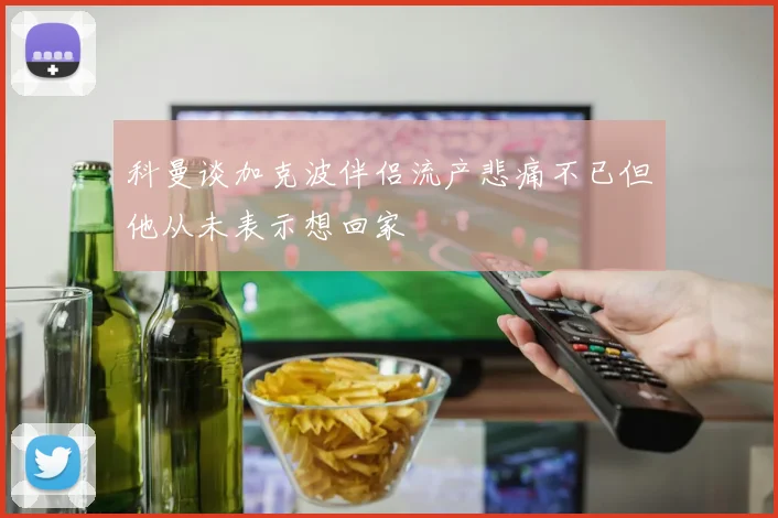 科曼谈加克波伴侣流产悲痛不已但他从未表示想回家