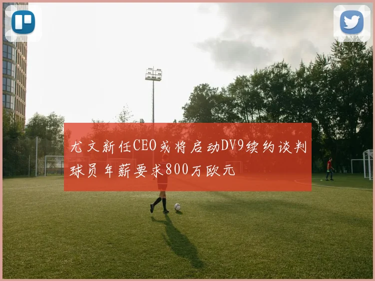 尤文新任CEO或将启动DV9续约谈判球员年薪要求800万欧元