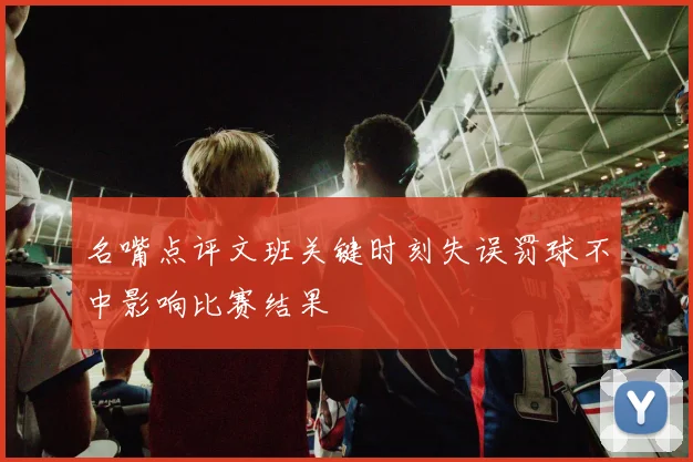 名嘴点评文班关键时刻失误罚球不中影响比赛结果