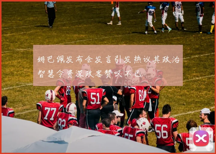姆巴佩发布会发言引发热议其政治智慧令资深政客赞叹不已