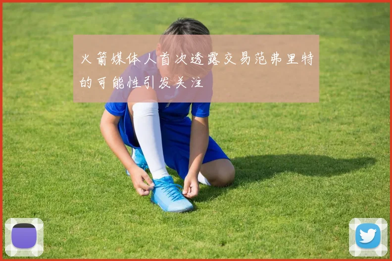 火箭媒体人首次透露交易范弗里特的可能性引发关注