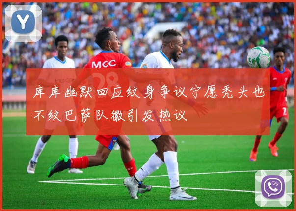 库库幽默回应纹身争议宁愿秃头也不纹巴萨队徽引发热议