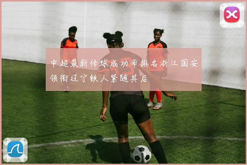 中超最新传球成功率排名浙江国安领衔辽宁铁人紧随其后