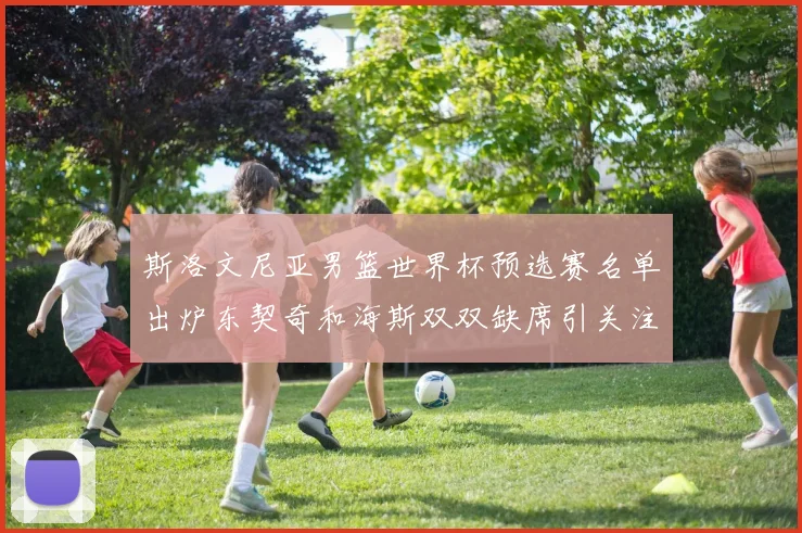 斯洛文尼亚男篮世界杯预选赛名单出炉东契奇和海斯双双缺席引关注