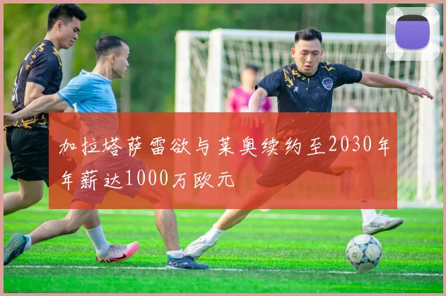 加拉塔萨雷欲与莱奥续约至2030年年薪达1000万欧元