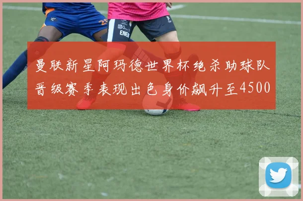 曼联新星阿玛德世界杯绝杀助球队晋级赛季表现出色身价飙升至4500万欧