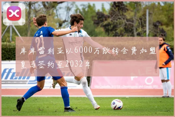库库雷利亚以6000万欧转会费加盟皇马签约至2032年